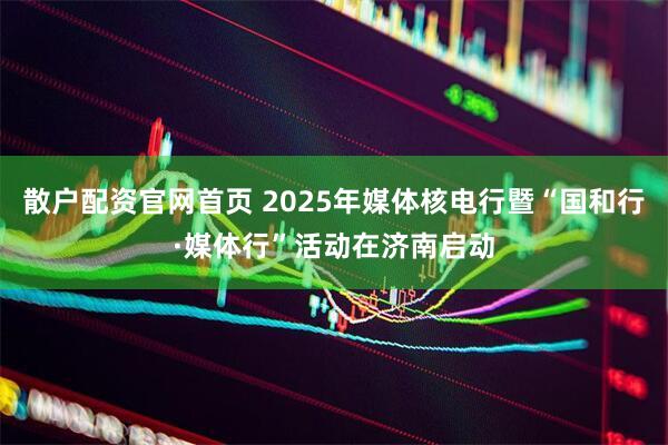 散户配资官网首页 2025年媒体核电行暨“国和行·媒体行”活动在济南启动