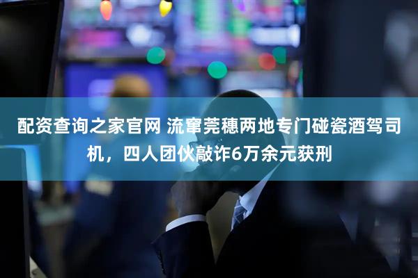 配资查询之家官网 流窜莞穗两地专门碰瓷酒驾司机，四人团伙敲诈6万余元获刑