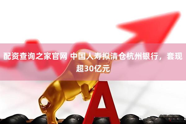 配资查询之家官网 中国人寿拟清仓杭州银行，套现超30亿元