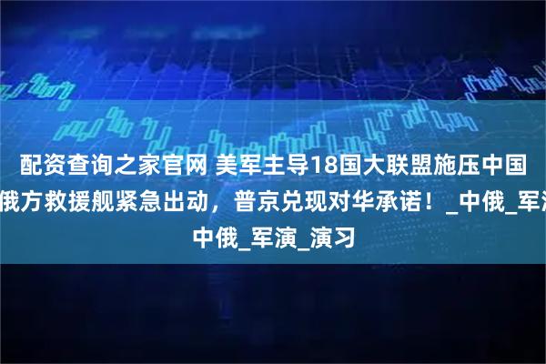 配资查询之家官网 美军主导18国大联盟施压中国近海，俄方救援舰紧急出动，普京兑现对华承诺！_中俄_军演_演习