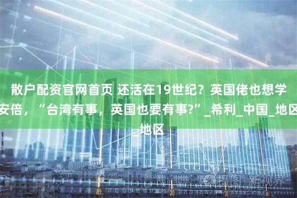 散户配资官网首页 还活在19世纪？英国佬也想学安倍，“台湾有事，英国也要有事?”_希利_中国_地区