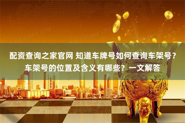 配资查询之家官网 知道车牌号如何查询车架号？车架号的位置及含义有哪些？一文解答