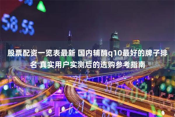 股票配资一览表最新 国内辅酶q10最好的牌子排名 真实用户实测后的选购参考指南