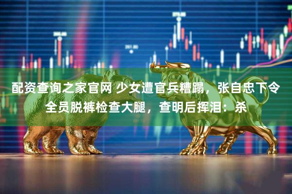 配资查询之家官网 少女遭官兵糟蹋，张自忠下令全员脱裤检查大腿，查明后挥泪：杀