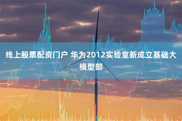 线上股票配资门户 华为2012实验室新成立基础大模型部