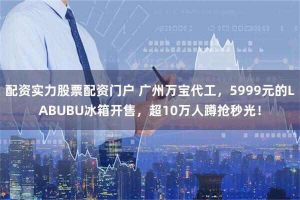 配资实力股票配资门户 广州万宝代工，5999元的LABUBU冰箱开售，超10万人蹲抢秒光！