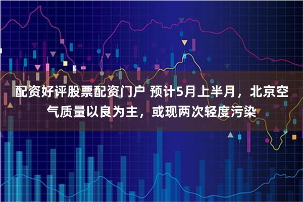 配资好评股票配资门户 预计5月上半月，北京空气质量以良为主，或现两次轻度污染